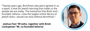 Joshua Foer ’99 (who, together with Brett Lockspeiser ’99, co-founded Sefaria): “Twenty years ago, Bronfman educators ignited in us a spark, a love for Jewish learning that made us the people we are today. The enterprise that Brett and I founded, Sefaria—now the largest online library of Jewish texts—would not exist without Bronfman.”